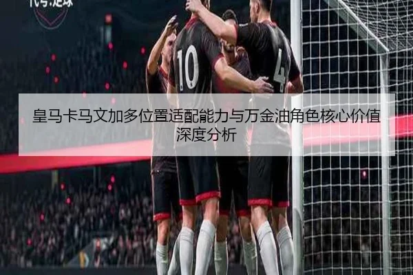 皇马卡马文加多位置适配能力与万金油角色核心价值深度分析