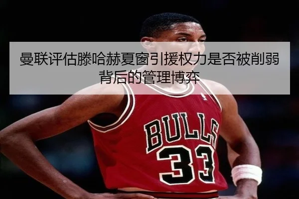 曼联评估滕哈赫夏窗引援权力是否被削弱背后的管理博弈