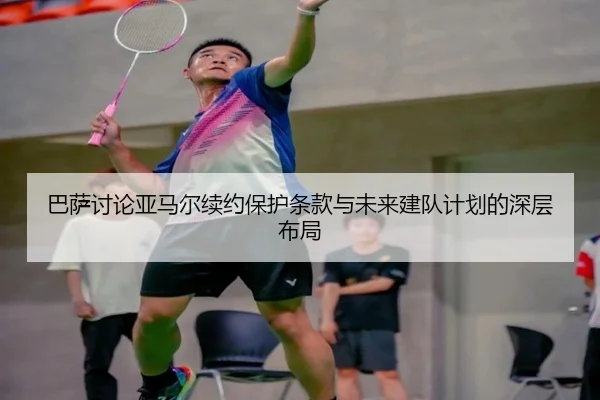巴萨讨论亚马尔续约保护条款与未来建队计划的深层布局